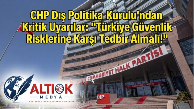 CHP Dış Politika Kurulu’ndan Kritik Uyarılar: "Türkiye Güvenlik Risklerine Karşı Tedbir Almalı!"