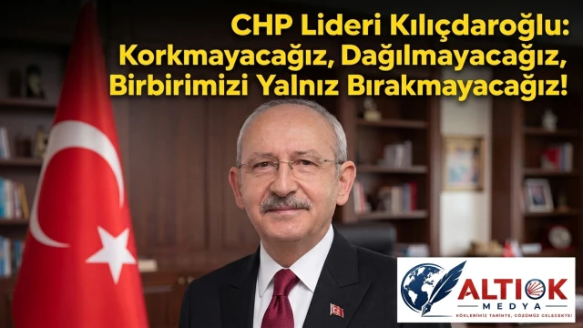 CHP Lideri Kılıçdaroğlu: Korkmayacağız, Dağılmayacağız, Birbirimizi Yalnız Bırakmayacağız!