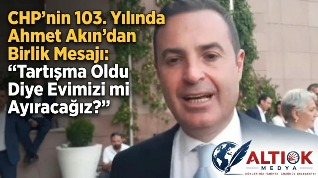 CHP’nin 103. Yılında Ahmet Akın’dan Birlik Mesajı: Tartışma Oldu Diye Evimizi mi Ayıracağız?