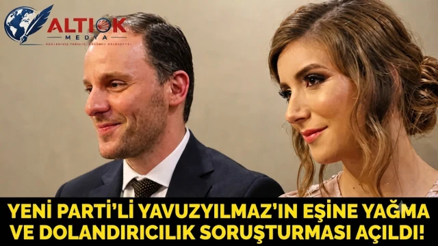 YENİ Parti'li Yavuzyılmaz’ın Eşine Yağma ve Dolandırıcılık Soruşturması Açıldı!