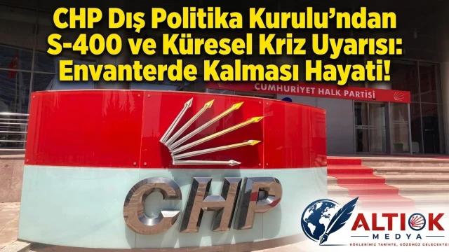 CHP Dış Politika Kurulu'ndan S-400 ve Küresel Kriz Uyarısı: Envanterde Kalması Hayati!